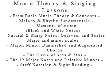 Music Theory & Singing Lessons - From Basic Music Theory & Concepts - - Melody & Rhythm fundamentals - - Elements of music (Black and White Notes) - - Natural & Sharp Notes, Octaves, and Scales Major and minor scales - - Major, Minor, Diminished and Augmented Chords - The Circle of 3rds & 5ths - - The 12 Major Notes and Relative Minors - - Staff Notation & Sight Reading - –