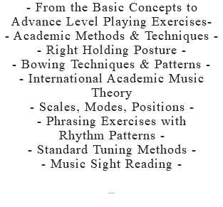 - From the Basic Concepts to Advance Level Playing Exercises- - Academic Methods & Techniques - - Right Holding Posture - - Bowing Techniques & Patterns - - International Academic Music Theory - Scales, Modes, Positions - - Phrasing Exercises with Rhythm Patterns - - Standard Tuning Methods - - Music Sight Reading - –