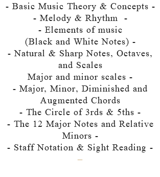 - Basic Music Theory & Concepts - - Melody & Rhythm - - Elements of music (Black and White Notes) - - Natural & Sharp Notes, Octaves, and Scales Major and minor scales - - Major, Minor, Diminished and Augmented Chords - The Circle of 3rds & 5ths - - The 12 Major Notes and Relative Minors - - Staff Notation & Sight Reading - –